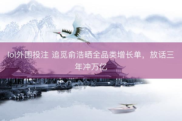 lol外围投注 追觅俞浩晒全品类增长单，放话三年冲万亿
