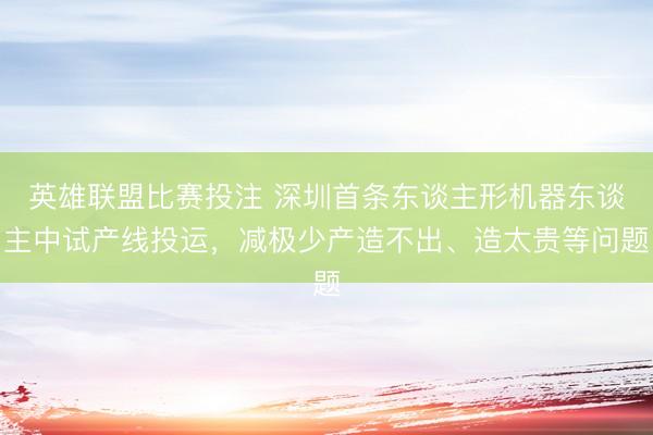 英雄联盟比赛投注 深圳首条东谈主形机器东谈主中试产线投运，减极少产造不出、造太贵等问题